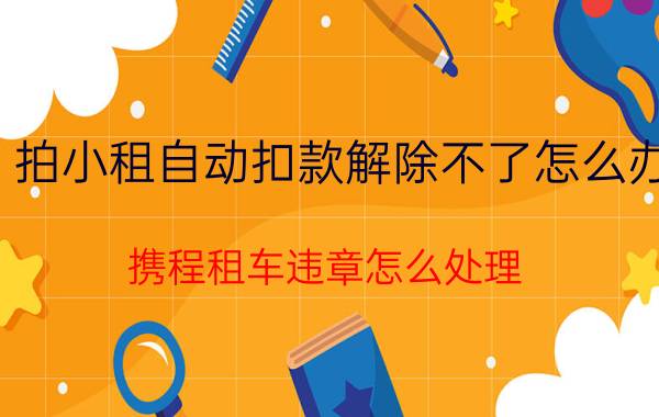 拍小租自动扣款解除不了怎么办 携程租车违章怎么处理？